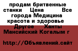  продам бритвенные станки  › Цена ­ 400 - Все города Медицина, красота и здоровье » Другое   . Ханты-Мансийский,Когалым г.